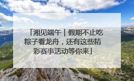 湘见端午｜假期不止吃粽子看龙舟，还有这些精彩赛事活动等你来