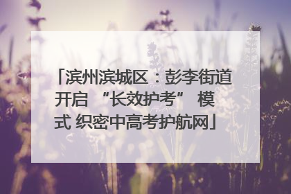 滨州滨城区：彭李街道开启 “长效护考” 模式 织密中高考护航网