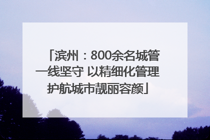 滨州：800余名城管一线坚守 以精细化管理护航城市靓丽容颜
