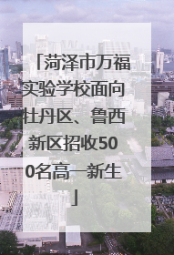 菏泽市万福实验学校面向牡丹区、鲁西新区招收500名高一新生