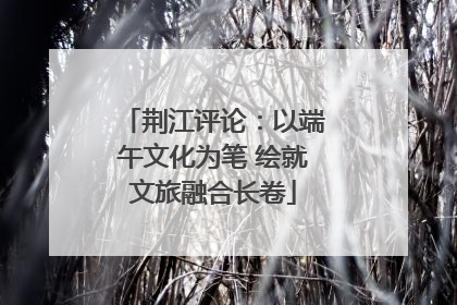 荆江评论：以端午文化为笔 绘就文旅融合长卷