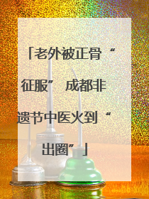老外被正骨“征服” 成都非遗节中医火到“出圈”
