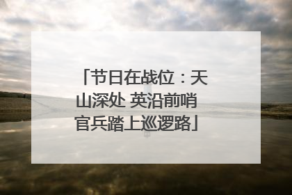 节日在战位：天山深处 英沿前哨官兵踏上巡逻路
