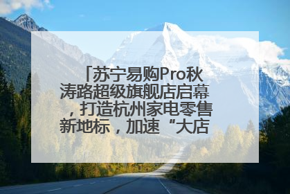 苏宁易购Pro秋涛路超级旗舰店启幕，打造杭州家电零售新地标，加速“大店攻略”全省布局
