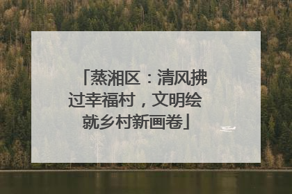 蒸湘区：清风拂过幸福村，文明绘就乡村新画卷