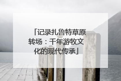 记录扎鲁特草原转场：千年游牧文化的现代传承