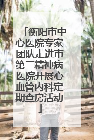 衡阳市中心医院专家团队走进市第二精神病医院开展心血管内科定期查房活动