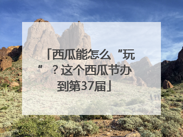 西瓜能怎么“玩”？这个西瓜节办到第37届