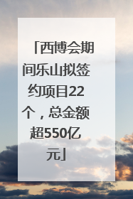 西博会期间乐山拟签约项目22个，总金额超550亿元