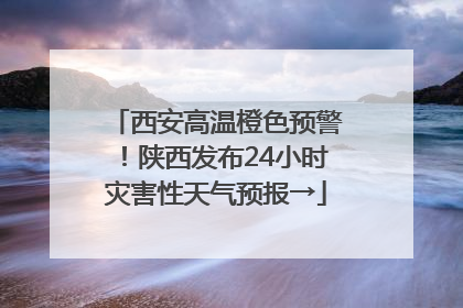 西安高温橙色预警！陕西发布24小时灾害性天气预报→