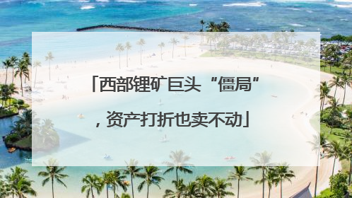 西部锂矿巨头“僵局”，资产打折也卖不动
