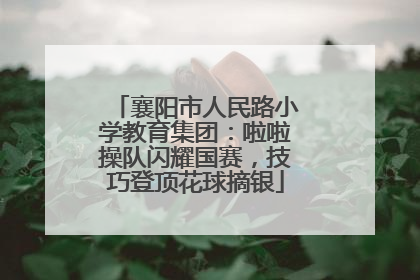 襄阳市人民路小学教育集团：啦啦操队闪耀国赛，技巧登顶花球摘银