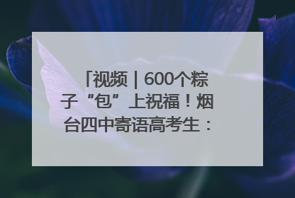 视频｜600个粽子“包”上祝福！烟台四中寄语高考生：一举高“粽”