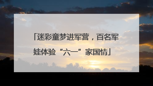 迷彩童梦进军营，百名军娃体验“六一”家国情