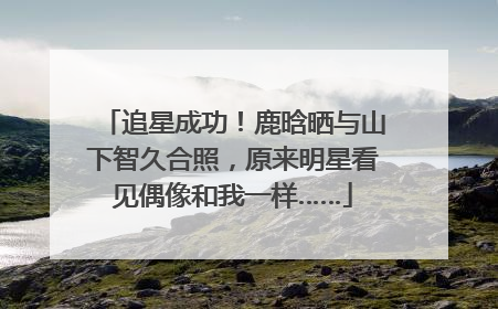 追星成功！鹿晗晒与山下智久合照，原来明星看见偶像和我一样……