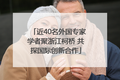 近40名外国专家学者聚浙江柯桥 共探国际创新合作