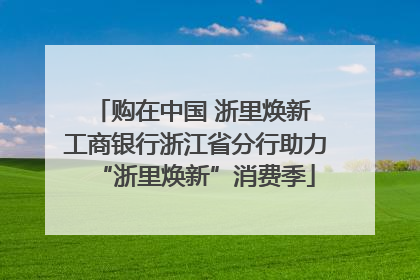购在中国 浙里焕新 工商银行浙江省分行助力“浙里焕新”消费季