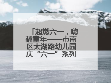 超燃六一，嗨翻童年——市南区太湖路幼儿园庆“六一”系列活动圆满成功