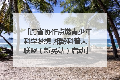 跨省协作点燃青少年科学梦想 湘黔科普大联盟（新晃站）启动