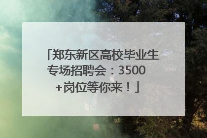 郑东新区高校毕业生专场招聘会：3500+岗位等你来！