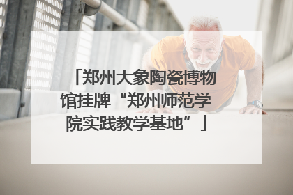 郑州大象陶瓷博物馆挂牌“郑州师范学院实践教学基地”