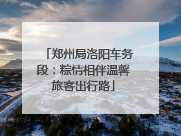 郑州局洛阳车务段：粽情相伴温馨旅客出行路