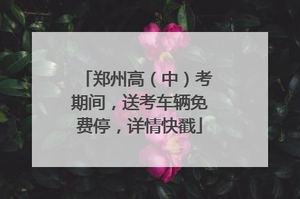 郑州高（中）考期间，送考车辆免费停，详情快戳