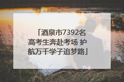 酒泉市7392名高考生奔赴考场 护航万千学子追梦路