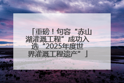 重磅！句容“赤山湖灌溉工程”成功入选“2025年度世界灌溉工程遗产”