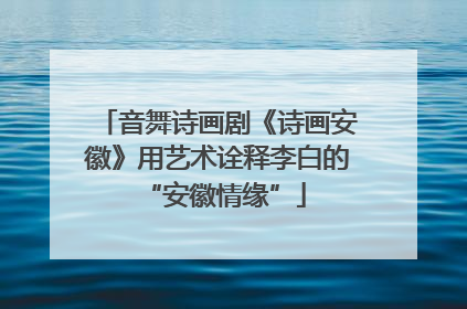 音舞诗画剧《诗画安徽》用艺术诠释李白的 “安徽情缘”