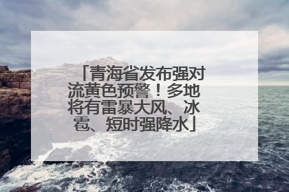 青海省发布强对流黄色预警！多地将有雷暴大风、冰雹、短时强降水