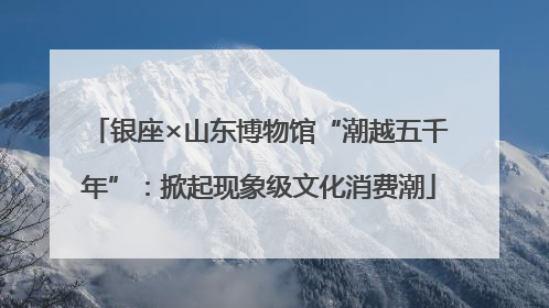 银座×山东博物馆“潮越五千年”：掀起现象级文化消费潮