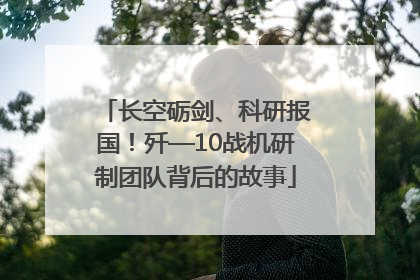 长空砺剑、科研报国！歼—10战机研制团队背后的故事