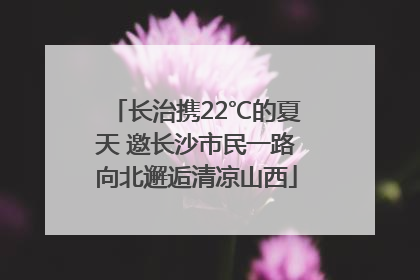 长治携22℃的夏天 邀长沙市民一路向北邂逅清凉山西
