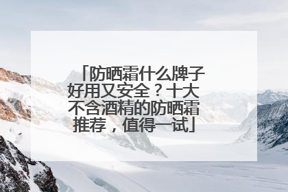 防晒霜什么牌子好用又安全？十大不含酒精的防晒霜推荐，值得一试