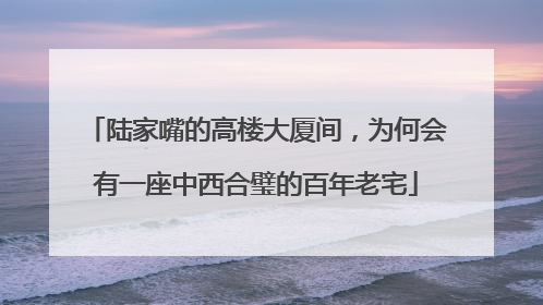 陆家嘴的高楼大厦间，为何会有一座中西合璧的百年老宅