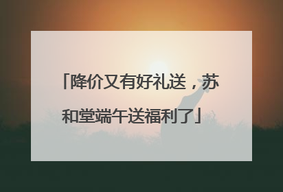 降价又有好礼送，苏和堂端午送福利了