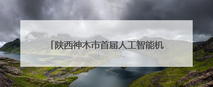 陕西神木市首届人工智能机器人大赛暨全球发明大会中国区神木赛区选拔赛隆重举行