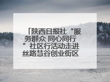 陕西日报社“服务群众 同心同行”社区行活动走进丝路慧谷创业街区将服务由“等人上门”转为“主动下沉”