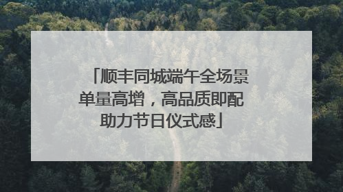 顺丰同城端午全场景单量高增，高品质即配助力节日仪式感