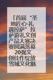 首届“圣地匠心·礼遇拉萨”拉萨游礼文创产品大赛决赛圆满落幕 20强文创佳作绽放雪域文化魅力
