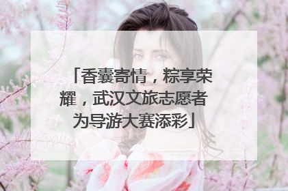 香囊寄情，粽享荣耀，武汉文旅志愿者为导游大赛添彩