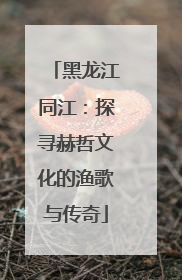 黑龙江同江：探寻赫哲文化的渔歌与传奇