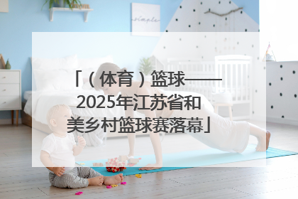 （体育）篮球——2025年江苏省和美乡村篮球赛落幕