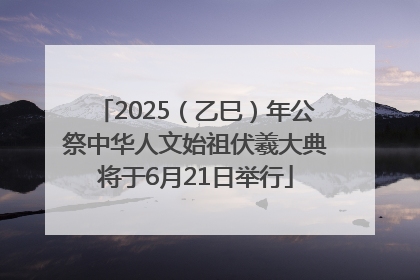 2025（乙巳）年公祭中华人文始祖伏羲大典将于6月21日举行