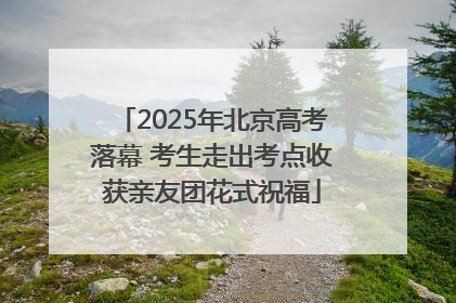2025年北京高考落幕 考生走出考点收获亲友团花式祝福