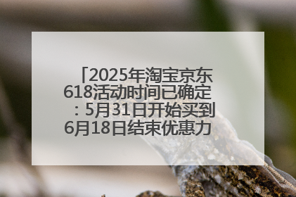 2025年淘宝京东618活动时间已确定：5月31日开始买到6月18日结束优惠力度最大最便宜！