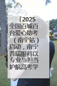 2025全国百城百台爱心助考（南宁站）启动，南宁普瑞眼科以专业与担当护航高考学子
