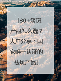 30+淡斑产品怎么选？大户分享：国家唯一认证的祛斑产品