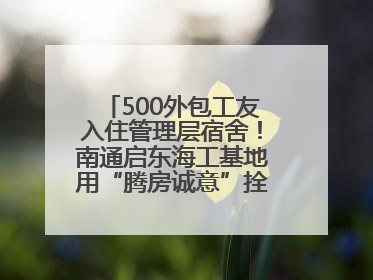 500外包工友入住管理层宿舍！南通启东海工基地用“腾房诚意”拴心留人